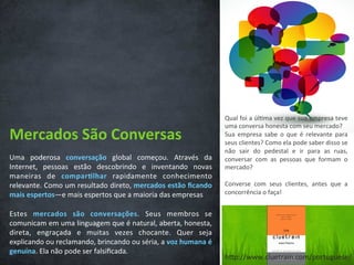 Mercados	
  São	
  Conversas	
  
Uma	
   poderosa	
   conversação	
   global	
   começou.	
   Através	
   da	
  
Internet,	
   pessoas	
   estão	
   descobrindo	
   e	
   inventando	
   novas	
  
maneiras	
   de	
   compar3lhar	
   rapidamente	
   conhecimento	
  
relevante.	
  Como	
  um	
  resultado	
  direto,	
  mercados	
  estão	
  ﬁcando	
  
mais	
  espertos—e	
  mais	
  espertos	
  que	
  a	
  maioria	
  das	
  empresas	
  
	
  
Estes	
   mercados	
   são	
   conversações.	
   Seus	
   membros	
   se	
  
comunicam	
  em	
  uma	
  linguagem	
  que	
  é	
  natural,	
  aberta,	
  honesta,	
  
direta,	
   engraçada	
   e	
   muitas	
   vezes	
   chocante.	
   Quer	
   seja	
  
explicando	
  ou	
  reclamando,	
  brincando	
  ou	
  séria,	
  a	
  voz	
  humana	
  é	
  
genuína.	
  Ela	
  não	
  pode	
  ser	
  falsiﬁcada.	
  
Qual	
  foi	
  a	
  úl/ma	
  vez	
  que	
  sua	
  empresa	
  teve	
  
uma	
  conversa	
  honesta	
  com	
  seu	
  mercado?	
  
Sua	
   empresa	
   sabe	
   o	
   que	
   é	
   relevante	
   para	
  
seus	
  clientes?	
  Como	
  ela	
  pode	
  saber	
  disso	
  se	
  
não	
   sair	
   do	
   pedestal	
   e	
   ir	
   para	
   as	
   ruas,	
  
conversar	
   com	
   as	
   pessoas	
   que	
   formam	
   o	
  
mercado?	
  
	
  
Converse	
   com	
   seus	
   clientes,	
   antes	
   que	
   a	
  
concorrência	
  o	
  faça!	
  
hCp://www.cluetrain.com/portuguese/	
  
 