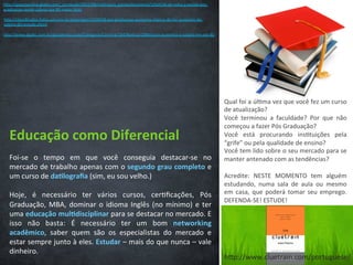 Educação	
  como	
  Diferencial	
  
Foi-­‐se	
   o	
   tempo	
   em	
   que	
   você	
   conseguia	
   destacar-­‐se	
   no	
  
mercado	
  de	
  trabalho	
  apenas	
  com	
  o	
  segundo	
  grau	
  completo	
  e	
  
um	
  curso	
  de	
  da3lograﬁa	
  (sim,	
  eu	
  sou	
  velho.)	
  
	
  
Hoje,	
   é	
   necessário	
   ter	
   vários	
   cursos,	
   cer/ﬁcações,	
   Pós	
  
Graduação,	
  MBA,	
  dominar	
  o	
  idioma	
  Inglês	
  (no	
  mínimo)	
  e	
  ter	
  
uma	
  educação	
  mul3disciplinar	
  para	
  se	
  destacar	
  no	
  mercado.	
  E	
  
isso	
   não	
   basta:	
   É	
   necessário	
   ter	
   um	
   bom	
   networking	
  
acadêmico,	
   saber	
   quem	
   são	
   os	
   especialistas	
   do	
   mercado	
   e	
  
estar	
  sempre	
  junto	
  à	
  eles.	
  Estudar	
  –	
  mais	
  do	
  que	
  nunca	
  –	
  vale	
  
dinheiro.	
  	
  	
  
hCp://www.cluetrain.com/portuguese/	
  
hCp://gazetaonline.globo.com/_conteudo/2012/06/no/cias/a_gazeta/economia/1260534-­‐de-­‐volta-­‐a-­‐escola-­‐pos-­‐
graduacao-­‐rende-­‐salario-­‐ate-­‐80-­‐maior.html	
  
hCp://classiﬁcados.folha.uol.com.br/empregos/1219428-­‐pos-­‐graduacao-­‐aumenta-­‐chance-­‐de-­‐ter-­‐aumento-­‐de-­‐
salario-­‐diz-­‐estudo.shtml	
  
hCp://www.dgabc.com.br/guiadeeducacao/Categoria/Carreira/184/No/cia/10844/pos-­‐aumenta-­‐o-­‐salario-­‐em-­‐ate-­‐80	
  
Qual	
  foi	
  a	
  úl/ma	
  vez	
  que	
  você	
  fez	
  um	
  curso	
  
de	
  atualização?	
  
Você	
   terminou	
   a	
   faculdade?	
   Por	
   que	
   não	
  
começou	
  a	
  fazer	
  Pós	
  Graduação?	
  
Você	
   está	
   procurando	
   ins/tuições	
   pela	
  
“grife”	
  ou	
  pela	
  qualidade	
  de	
  ensino?	
  
Você	
  tem	
  lido	
  sobre	
  o	
  seu	
  mercado	
  para	
  se	
  
manter	
  antenado	
  com	
  as	
  tendências?	
  
	
  
Acredite:	
   NESTE	
   MOMENTO	
   tem	
   alguém	
  
estudando,	
   numa	
   sala	
   de	
   aula	
   ou	
   mesmo	
  
em	
   casa,	
   que	
   poderá	
   tomar	
   seu	
   emprego.	
  
DEFENDA-­‐SE!	
  ESTUDE!	
  
	
  	
  
 