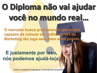  	
  	
  	
  	
  	
  	
  	
  
Como	
  se	
  preparar	
  hoje	
  para	
  o	
  mercado	
  de	
  amanhã?	
  
E justamente por isso,
nós podemos ajudá-lo(a)
O mercado busca profissionais que sejam
capazes de colocar em prática ações de
Marketing tão logo assumam seus postos…
 