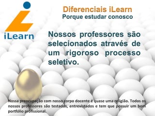  	
  	
  	
  	
  	
  	
  	
  
Nossos professores são
selecionados através de
um rigoroso processo
seletivo.
Diferenciais iLearn
Porque estudar conosco
Nossa	
  preocupação	
  com	
  nosso	
  corpo	
  docente	
  é	
  quase	
  uma	
  religião.	
  Todos	
  os	
  
nossos	
  professores	
  são	
  testados,	
  entrevistados	
  e	
  tem	
  que	
  possuir	
  um	
  bom	
  
pormólio	
  proﬁssional.	
  
 