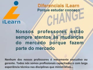  	
  	
  	
  	
  	
  	
  	
  
Nossos professores estão
sempre atentos às mudanças
do mercado porque fazem
parte do mercado
Diferenciais iLearn
Porque estudar conosco
Nenhum	
   dos	
   nossos	
   professores	
   é	
   meramente	
   execu3vo	
   ou	
  
gerente.	
  Todos	
  nós	
  somos	
  proﬁssionais	
  capacitados	
  e	
  com	
  larga	
  
experiência	
  técnica	
  nas	
  disciplinas	
  que	
  ministramos…	
  
 