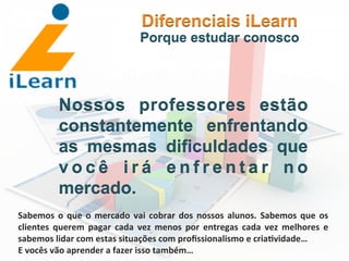  	
  	
  	
  	
  	
  	
  	
  
Nossos professores estão
constantemente enfrentando
as mesmas dificuldades que
v o c ê i r á e n f r e n t a r n o
mercado.
Diferenciais iLearn
Porque estudar conosco
Sabemos	
  o	
  que	
  o	
  mercado	
  vai	
  cobrar	
  dos	
  nossos	
  alunos.	
  Sabemos	
  que	
  os	
  
clientes	
   querem	
   pagar	
   cada	
   vez	
   menos	
   por	
   entregas	
   cada	
   vez	
   melhores	
   e	
  
sabemos	
  lidar	
  com	
  estas	
  situações	
  com	
  proﬁssionalismo	
  e	
  cria3vidade…	
  	
  
E	
  vocês	
  vão	
  aprender	
  a	
  fazer	
  isso	
  também…	
  
 