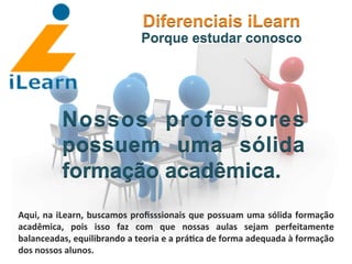  	
  	
  	
  	
  	
  	
  	
  
Nossos professores
possuem uma sólida
formação acadêmica.
Diferenciais iLearn
Porque estudar conosco
Aqui,	
  na	
  iLearn,	
  buscamos	
  proﬁsssionais	
  que	
  possuam	
  uma	
  sólida	
  formação	
  
acadêmica,	
   pois	
   isso	
   faz	
   com	
   que	
   nossas	
   aulas	
   sejam	
   perfeitamente	
  
balanceadas,	
  equilibrando	
  a	
  teoria	
  e	
  a	
  prá3ca	
  de	
  forma	
  adequada	
  à	
  formação	
  
dos	
  nossos	
  alunos.	
  
 