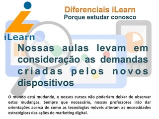  	
  	
  	
  	
  	
  	
  	
  
Nossas aulas levam em
consideração as demandas
c r i a d a s p e l o s n o v o s
dispositivos
Diferenciais iLearn
Porque estudar conosco
O	
  mundo	
  está	
  mudando,	
  e	
  nossos	
  cursos	
  não	
  poderiam	
  deixar	
  de	
  observar	
  
estas	
   mudanças.	
   Sempre	
   que	
   necessário,	
   nossos	
   professores	
   irão	
   dar	
  
orientações	
  acerca	
  de	
  como	
  as	
  tecnologias	
  móveis	
  alteram	
  as	
  necessidades	
  
estratégicas	
  das	
  ações	
  de	
  marke3ng	
  digital.	
  
 