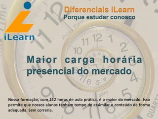  	
  	
  	
  	
  	
  	
  	
  
Maior carga horária
presencial do mercado
Diferenciais iLearn
Porque estudar conosco
Nossa	
  formação,	
  com	
  112	
  horas	
  de	
  aula	
  prá3ca,	
  é	
  a	
  maior	
  do	
  mercado.	
  Isso	
  
permite	
  que	
  nossos	
  alunos	
  tenham	
  tempo	
  de	
  assimilar	
  o	
  conteúdo	
  de	
  forma	
  
adequada.	
  Sem	
  correria.	
  
 