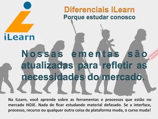  	
  	
  	
  	
  	
  	
  	
  
N o s s a s e m e n t a s s ã o
atualizadas para refletir as
necessidades do mercado.
Diferenciais iLearn
Porque estudar conosco
Na	
   iLearn,	
   você	
   aprende	
   sobre	
   as	
   ferramentas	
   e	
   processos	
   que	
   estão	
   no	
  
mercado	
   HOJE.	
   Nada	
   de	
   ﬁcar	
   estudando	
   material	
   defasado.	
   Se	
   a	
   interface,	
  
processo,	
  recurso	
  ou	
  qualquer	
  outra	
  coisa	
  da	
  plataforma	
  muda,	
  o	
  curso	
  muda!	
  
 