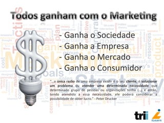 -­‐ Ganha	
  o	
  Sociedade	
  
-­‐ Ganha	
  a	
  Empresa	
  
-­‐ Ganha	
  o	
  Mercado	
  
-­‐ Ganha	
  o	
  Consumidor	
  
“…a	
  única	
  razão	
  de	
  uma	
  empresa	
  exis/r	
  é	
  o	
  seu	
  cliente,	
  é	
  solucionar	
  
um	
   problema	
   ou	
   atender	
   uma	
   determinada	
   necessidade	
   que	
  
determinado	
   grupo	
   de	
   pessoas	
   ou	
   organizações	
   tenha	
   (…)	
   e	
   então,	
  
tendo	
   atendido	
   a	
   essa	
   necessidade,	
   ele	
   poderá	
   considerar	
   a	
  
possibilidade	
  de	
  obter	
  lucro.”	
  -­‐	
  Peter	
  Drucker	
  
 