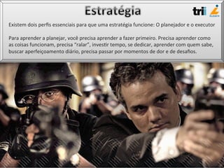 Existem	
  dois	
  perﬁs	
  essenciais	
  para	
  que	
  uma	
  estratégia	
  funcione:	
  O	
  planejador	
  e	
  o	
  executor	
  
	
  
Para	
  aprender	
  a	
  planejar,	
  você	
  precisa	
  aprender	
  a	
  fazer	
  primeiro.	
  Precisa	
  aprender	
  como	
  
as	
  coisas	
  funcionam,	
  precisa	
  “ralar”,	
  inves/r	
  tempo,	
  se	
  dedicar,	
  aprender	
  com	
  quem	
  sabe,	
  
buscar	
  aperfeiçoamento	
  diário,	
  precisa	
  passar	
  por	
  momentos	
  de	
  dor	
  e	
  de	
  desaﬁos.	
  
 