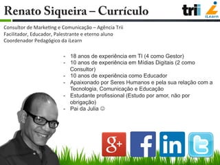 -  18 anos de experiência em TI (4 como Gestor)
-  10 anos de experiência em Mídias Digitais (2 como
Consultor)
-  10 anos de experiência como Educador
-  Apaixonado por Seres Humanos e pela sua relação com a
Tecnologia, Comunicação e Educação
-  Estudante profissional (Estudo por amor, não por
obrigação)
-  Pai da Julia J
Renato Siqueira – Currículo
	
  
Consultor	
  de	
  Marke/ng	
  e	
  Comunicação	
  –	
  Agência	
  Trii	
  
Facilitador,	
  Educador,	
  Palestrante	
  e	
  eterno	
  aluno	
  
Coordenador	
  Pedagógico	
  da	
  iLearn	
  
 