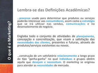 O	
  que	
  é	
  o	
  Marke3ng?	
   Lembra-­‐se	
  das	
  Deﬁnições	
  Acadêmicas?	
  
	
  	
  
…processo	
   usado	
   para	
   determinar	
   que	
   produtos	
   ou	
   serviços	
  
poderão	
  interessar	
  aos	
  consumidores,	
  assim	
  como	
  a	
  estratégia	
  
que	
   se	
   irá	
   u/lizar	
   nas	
   vendas,	
   comunicações	
   e	
   no	
  
desenvolvimento	
  do	
  negócio.	
  
	
  
	
  
Engloba	
  todo	
  o	
  conjunto	
  de	
  a/vidades	
  de	
  planejamento,	
  
concepção	
   e	
   concre/zação,	
   que	
   visam	
   a	
   sa/sfação	
   das	
  
necessidades	
  dos	
  clientes,	
  presentes	
  e	
  futuras,	
  através	
  de	
  
produtos/serviços	
  existentes	
  ou	
  novos.	
  
…construção	
  de	
  um	
  sa/sfatório	
  relacionamento	
  a	
  longo	
  prazo	
  
do	
   /po	
   "ganha-­‐ganha"	
   no	
   qual	
   indivíduos	
   e	
   grupos	
   obtêm	
  
aquilo	
   que	
   desejam	
   e	
   necessitam.	
   O	
   marke&ng	
   se	
   originou	
  
para	
  atender	
  as	
  necessidades	
  de	
  mercado.	
  
 