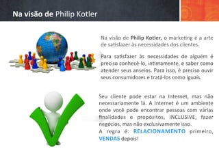 Na	
  visão	
  de	
  Philip	
  Kotler,	
  o	
  marke/ng	
  é	
  a	
  arte	
  
de	
  sa/sfazer	
  às	
  necessidades	
  dos	
  clientes.	
  
	
  
Para	
   sa/sfazer	
   às	
   necessidades	
   de	
   alguém	
   é	
  
preciso	
  conhecê-­‐lo,	
  in/mamente,	
  e	
  saber	
  como	
  
atender	
  seus	
  anseios.	
  Para	
  isso,	
  é	
  preciso	
  ouvir	
  
seus	
  consumidores	
  e	
  tratá-­‐los	
  como	
  iguais.	
  
Seu	
   cliente	
   pode	
   estar	
   na	
   Internet,	
   mas	
   não	
  
necessariamente	
   lá.	
   A	
   Internet	
   é	
   um	
   ambiente	
  
onde	
   você	
   pode	
   encontrar	
   pessoas	
   com	
   várias	
  
ﬁnalidades	
   e	
   propósitos,	
   INCLUSIVE,	
   fazer	
  
negócios,	
  mas	
  não	
  exclusivamente	
  isso.	
  
A	
   regra	
   é:	
   RELACIONAMENTO	
   primeiro,	
  
VENDAS	
  depois!	
  	
  
	
  
Na	
  visão	
  de	
  Philip	
  Kotler	
  
 