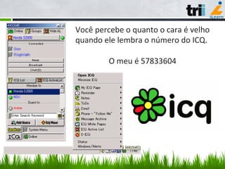 Você	
  percebe	
  o	
  quanto	
  o	
  cara	
  é	
  velho	
  
quando	
  ele	
  lembra	
  o	
  número	
  do	
  ICQ.	
  
	
  
O	
  meu	
  é	
  57833604	
  
 