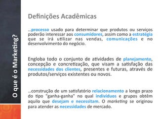 O	
  que	
  é	
  o	
  Marke3ng?	
   Deﬁnições	
  Acadêmicas	
  
	
  	
  
…processo	
   usado	
   para	
   determinar	
   que	
   produtos	
   ou	
   serviços	
  
poderão	
  interessar	
  aos	
  consumidores,	
  assim	
  como	
  a	
  estratégia	
  
que	
   se	
   irá	
   u/lizar	
   nas	
   vendas,	
   comunicações	
   e	
   no	
  
desenvolvimento	
  do	
  negócio.	
  
	
  
	
  
Engloba	
  todo	
  o	
  conjunto	
  de	
  a/vidades	
  de	
  planejamento,	
  
concepção	
   e	
   concre/zação,	
   que	
   visam	
   a	
   sa/sfação	
   das	
  
necessidades	
  dos	
  clientes,	
  presentes	
  e	
  futuras,	
  através	
  de	
  
produtos/serviços	
  existentes	
  ou	
  novos.	
  
…construção	
  de	
  um	
  sa/sfatório	
  relacionamento	
  a	
  longo	
  prazo	
  
do	
   /po	
   "ganha-­‐ganha"	
   no	
   qual	
   indivíduos	
   e	
   grupos	
   obtêm	
  
aquilo	
   que	
   desejam	
   e	
   necessitam.	
   O	
   marke&ng	
   se	
   originou	
  
para	
  atender	
  as	
  necessidades	
  de	
  mercado.	
  
 