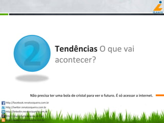  	
  	
  	
  	
  	
  	
  	
  	
  	
  	
  	
  	
  	
  
	
  	
  	
  	
  	
  	
  	
  	
  	
  	
  	
  	
  
	
  	
  	
  	
  	
  	
  	
  	
  
	
  	
  	
  	
  	
  	
  	
  	
  	
  	
  	
  	
  	
  	
  
	
  	
  	
  	
  	
  	
  	
  	
  
2 Tendências	
  O	
  que	
  vai	
  
acontecer?	
  
Não	
  precisa	
  ter	
  uma	
  bola	
  de	
  cristal	
  para	
  ver	
  o	
  futuro.	
  É	
  só	
  acessar	
  a	
  internet.	
  
hCp://facebook.renatosiqueira.com.br	
  
hCp://twiCer.renatosiqueira.com.br	
  
hCp://linkedin.renatosiqueira.com.br	
  
hCp://plus.renatosiqueira.com.br	
  
hCp://www.renatosiqueira.com.br	
  
 