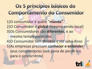 1) O	
  consumidor	
  é	
  quem	
  “manda”	
  
2) O	
  Consumidor	
  é	
  global	
  (mesmo	
  sendo	
  local)	
  
3) Os	
  Consumidores	
  são	
  diferentes,	
  e	
  ao	
  
mesmo	
  tempo	
  parecidos	
  
4) O	
  Consumidor	
  tem	
  direitos	
  e	
  ele	
  sabe	
  disso	
  
5) As	
  empresas	
  precisam	
  conhecer	
  e	
  entender	
  
seus	
  consumidores	
  (sob	
  pena	
  de	
  perdê-­‐los	
  
para	
  o	
  concorrente)	
  
 