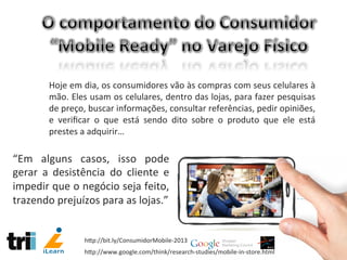 Hoje	
  em	
  dia,	
  os	
  consumidores	
  vão	
  às	
  compras	
  com	
  seus	
  celulares	
  à	
  
mão.	
  Eles	
  usam	
  os	
  celulares,	
  dentro	
  das	
  lojas,	
  para	
  fazer	
  pesquisas	
  
de	
  preço,	
  buscar	
  informações,	
  consultar	
  referências,	
  pedir	
  opiniões,	
  
e	
   veriﬁcar	
   o	
   que	
   está	
   sendo	
   dito	
   sobre	
   o	
   produto	
   que	
   ele	
   está	
  
prestes	
  a	
  adquirir…	
  
“Em	
   alguns	
   casos,	
   isso	
   pode	
  
gerar	
   a	
   desistência	
   do	
   cliente	
   e	
  
impedir	
  que	
  o	
  negócio	
  seja	
  feito,	
  
trazendo	
  prejuízos	
  para	
  as	
  lojas.”	
  
hCp://www.google.com/think/research-­‐studies/mobile-­‐in-­‐store.html	
  
hCp://bit.ly/ConsumidorMobile-­‐2013	
  
 