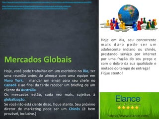 Mercados	
  Globais	
  
Hoje,	
  você	
  pode	
  trabalhar	
  em	
  um	
  escritório	
  no	
  Rio,	
  ter	
  
uma	
   reunião	
   antes	
   do	
   almoço	
   com	
   uma	
   equipe	
   em	
  
Nova	
   York,	
   	
   mandar	
   um	
   email	
   para	
   seu	
   chefe	
   no	
  
Canadá	
  e	
  ao	
  ﬁnal	
  da	
  tarde	
  receber	
  um	
  brieﬁng	
  de	
  um	
  
cliente	
  da	
  Austrália.	
  
Os	
   mercados	
   estão,	
   cada	
   vez	
   mais,	
   sujeitos	
   à	
  
globalização.	
  
Se	
  você	
  não	
  está	
  ciente	
  disso,	
  ﬁque	
  atento.	
  Seu	
  próximo	
  
diretor	
   de	
   marke/ng	
   pode	
   ser	
   um	
   Chinês	
   (é	
   bem	
  
provável,	
  inclusive.)	
  
Hoje	
   em	
   dia,	
   seu	
   concorrente	
  
m a i s	
   d u r o	
   p o d e	
   s e r	
   u m	
  
adolescente	
   indiano	
   ou	
   chinês,	
  
prestando	
   serviço	
   por	
   internet	
  
por	
   uma	
   fração	
   do	
   seu	
   preço	
   e	
  
com	
  o	
  dobro	
  da	
  sua	
  qualidade	
  e	
  
metade	
  do	
  tempo	
  de	
  entrega!	
  
Fique	
  atento!	
  
hCp://veja.abril.com.br/no/cia/economia/brasil-­‐concedeu-­‐73-­‐mil-­‐vistos-­‐a-­‐proﬁssionais-­‐estrangeiros-­‐em-­‐2012	
  
hCp://no/cias.terra.com.br/brasil/poli/ca/governo-­‐federal-­‐quer-­‐es/mular-­‐vinda-­‐de-­‐
proﬁssionais-­‐estrangeiros,169f4b65d463f310VgnCLD2000000dc6eb0aRCRD.html	
  
hCps://www.elance.com/	
  
 