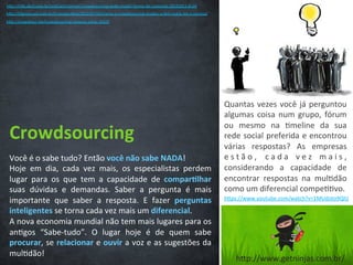Crowdsourcing	
  
Você	
  é	
  o	
  sabe	
  tudo?	
  Então	
  você	
  não	
  sabe	
  NADA!	
  
Hoje	
   em	
   dia,	
   cada	
   vez	
   mais,	
   os	
   especialistas	
   perdem	
  
lugar	
   para	
   os	
   que	
   tem	
   a	
   capacidade	
   de	
   compar3lhar	
  
suas	
   dúvidas	
   e	
   demandas.	
   Saber	
   a	
   pergunta	
   é	
   mais	
  
importante	
   que	
   saber	
   a	
   resposta.	
   E	
   fazer	
   perguntas	
  
inteligentes	
  se	
  torna	
  cada	
  vez	
  mais	
  um	
  diferencial.	
  	
  
A	
  nova	
  economia	
  mundial	
  não	
  tem	
  mais	
  lugares	
  para	
  os	
  
an/gos	
   “Sabe-­‐tudo”.	
   O	
   lugar	
   hoje	
   é	
   de	
   quem	
   sabe	
  
procurar,	
  se	
  relacionar	
  e	
  ouvir	
  a	
  voz	
  e	
  as	
  sugestões	
  da	
  
mul/dão!	
  
Quantas	
  vezes	
  você	
  já	
  perguntou	
  
algumas	
  coisa	
  num	
  grupo,	
  fórum	
  
ou	
   mesmo	
   na	
   /meline	
   da	
   sua	
  
rede	
  social	
  preferida	
  e	
  encontrou	
  
várias	
   respostas?	
   As	
   empresas	
  
e s t ã o ,	
   c a d a	
   v e z	
   m a i s ,	
  
considerando	
   a	
   capacidade	
   de	
  
encontrar	
   respostas	
   na	
   mul/dão	
  
como	
  um	
  diferencial	
  compe//vo.	
  
hCps://www.youtube.com/watch?v=1MUdoto9QlU	
  
hCp://info.abril.com.br/no/cias/internet/crowdsourcing-­‐pode-­‐mudar-­‐forma-­‐de-­‐consumo-­‐18102011-­‐8.shl	
  
hCp://idgnow.uol.com.br//-­‐corpora/va/2012/07/03/como-­‐o-­‐crowdsourcing-­‐mudou-­‐a-­‐ibm-­‐nokia-­‐3m-­‐e-­‐tecnisa/	
  
hCp://crowdtest.me/crowdsourcing-­‐campus-­‐party-­‐2013/	
  
hCp://www.getninjas.com.br/	
  
 
