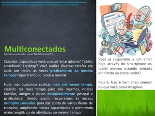 Mul3conectados	
  
Quantos	
  disposi/vos	
  você	
  possui?	
  Smartphone?	
  Tablet,	
  
Notebook?	
   Desktop?	
   Você	
   realiza	
   diversas	
   tarefas	
   em	
  
cada	
   um	
   deles,	
   às	
   vezes	
   pra3camente	
   ao	
   mesmo	
  
tempo?	
  Fique	
  tranquilo:	
  Você	
  é	
  normal.	
  
	
  
Hoje,	
   nós	
   buscamos	
   realizar	
   mais	
   em	
   menos	
   tempo,	
  
visando	
   ter	
   mais	
   tempo	
   para	
   nós	
   mesmos,	
   nossas	
  
famílias,	
   amigos	
   e	
   nosso	
   desenvolvimento	
   pessoal	
   e	
  
proﬁssional.	
   Sendo	
   assim,	
   recorremos	
   às	
   nossas	
  
múl3plas	
  conexões	
  para	
  dar	
  conta	
  de	
  vários	
  ﬂuxos	
  de	
  
trabalho,	
   ampliando	
   nossas	
   capacidades	
   e	
   permi/ndo	
  
maior	
  amplitude	
  de	
  a/vidades	
  ao	
  mesmo	
  tempo.	
  	
  
Você	
   já	
   respondeu	
   a	
   um	
   email	
  
hoje	
   através	
   do	
   smartphone	
   ou	
  
tablet	
   mesmo	
   estando	
   sentado	
  
em	
  frente	
  ao	
  computador?	
  	
  
	
  
Pois	
   é.	
   Isso	
   é	
   bem	
   mais	
   comum	
  
do	
  que	
  você	
  possa	
  imaginar.	
  
(também	
  conhecidos	
  como	
  “Mul/funcionais”)	
  
hCp://carreiras.empregos.com.br/carreira/administracao/comportamento/210103-­‐prof_mul/funcional_valdessara.shtm	
  
hCp://www.youwilldobeCer.com/2009/02/o-­‐perﬁl-­‐do-­‐proﬁssional-­‐que-­‐as-­‐empresas-­‐procuram-­‐no-­‐mercado/	
  
 