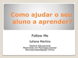 Como ajudar o seu
aluno a aprender?
Follow Me
Juliana Martins
Gestora Educacional
Mestranda em Psicologia Escolar
Neuropsicopedagoga Clínica
 