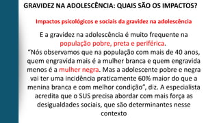 GRAVIDEZ NA ADOLESCÊNCIA: QUAIS SÃO OS IMPACTOS?
Impactos psicológicos e sociais da gravidez na adolescência
E a gravidez na adolescência é muito frequente na
população pobre, preta e periférica.
“Nós observamos que na população com mais de 40 anos,
quem engravida mais é a mulher branca e quem engravida
menos é a mulher negra. Mas a adolescente pobre e negra
vai ter uma incidência praticamente 60% maior do que a
menina branca e com melhor condição”, diz. A especialista
acredita que o SUS precisa abordar com mais força as
desigualdades sociais, que são determinantes nesse
contexto
 