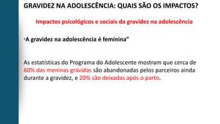 GRAVIDEZ NA ADOLESCÊNCIA: QUAIS SÃO OS IMPACTOS?
Impactos psicológicos e sociais da gravidez na adolescência
“A gravidez na adolescência é feminina”
As estatísticas do Programa do Adolescente mostram que cerca de
60% das meninas grávidas são abandonadas pelos parceiros ainda
durante a gravidez, e 20% são deixadas após o parto.
 