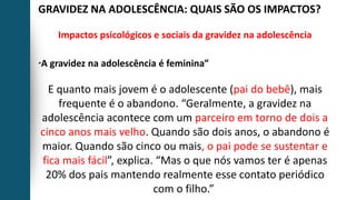 GRAVIDEZ NA ADOLESCÊNCIA: QUAIS SÃO OS IMPACTOS?
Impactos psicológicos e sociais da gravidez na adolescência
“A gravidez na adolescência é feminina”
E quanto mais jovem é o adolescente (pai do bebê), mais
frequente é o abandono. “Geralmente, a gravidez na
adolescência acontece com um parceiro em torno de dois a
cinco anos mais velho. Quando são dois anos, o abandono é
maior. Quando são cinco ou mais, o pai pode se sustentar e
fica mais fácil”, explica. “Mas o que nós vamos ter é apenas
20% dos pais mantendo realmente esse contato periódico
com o filho.”
 