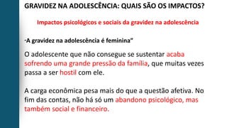 GRAVIDEZ NA ADOLESCÊNCIA: QUAIS SÃO OS IMPACTOS?
Impactos psicológicos e sociais da gravidez na adolescência
“A gravidez na adolescência é feminina”
O adolescente que não consegue se sustentar acaba
sofrendo uma grande pressão da família, que muitas vezes
passa a ser hostil com ele.
A carga econômica pesa mais do que a questão afetiva. No
fim das contas, não há só um abandono psicológico, mas
também social e financeiro.
 
