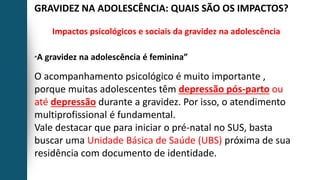 GRAVIDEZ NA ADOLESCÊNCIA: QUAIS SÃO OS IMPACTOS?
Impactos psicológicos e sociais da gravidez na adolescência
“A gravidez na adolescência é feminina”
O acompanhamento psicológico é muito importante ,
porque muitas adolescentes têm depressão pós-parto ou
até depressão durante a gravidez. Por isso, o atendimento
multiprofissional é fundamental.
Vale destacar que para iniciar o pré-natal no SUS, basta
buscar uma Unidade Básica de Saúde (UBS) próxima de sua
residência com documento de identidade.
 