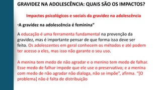 GRAVIDEZ NA ADOLESCÊNCIA: QUAIS SÃO OS IMPACTOS?
Impactos psicológicos e sociais da gravidez na adolescência
“A gravidez na adolescência é feminina”
A educação é uma ferramenta fundamental na prevenção da
gravidez, mas é importante pensar de que forma isso deve ser
feito. Os adolescentes em geral conhecem os métodos e até podem
ter acesso a eles, mas isso não garante o seu uso.
A menina tem medo de não agradar e o menino tem medo de falhar.
Esse medo de falhar impede que ele use o preservativo; e a menina
com medo de não agradar não dialoga, não se impõe”, afirma. “[O
problema] não é falta de distribuição
 
