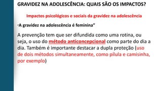 GRAVIDEZ NA ADOLESCÊNCIA: QUAIS SÃO OS IMPACTOS?
Impactos psicológicos e sociais da gravidez na adolescência
“A gravidez na adolescência é feminina”
A prevenção tem que ser difundida como uma rotina, ou
seja, o uso do método anticoncepcional como parte do dia a
dia. Também é importante destacar a dupla proteção (uso
de dois métodos simultaneamente, como pílula e camisinha,
por exemplo)
 