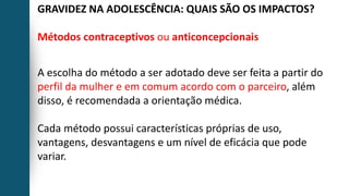 GRAVIDEZ NA ADOLESCÊNCIA: QUAIS SÃO OS IMPACTOS?
Métodos contraceptivos ou anticoncepcionais
A escolha do método a ser adotado deve ser feita a partir do
perfil da mulher e em comum acordo com o parceiro, além
disso, é recomendada a orientação médica.
Cada método possui características próprias de uso,
vantagens, desvantagens e um nível de eficácia que pode
variar.
 