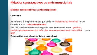 Métodos contraceptivos ou anticoncepcionais
Métodos contraceptivos ou anticoncepcionais
Camisinha
A camisinha é um preservativo, que pode ser masculino ou feminino, sendo
considerado um método de barreira.
Eles são considerados os mais seguros, pois além de evitarem a gravidez,
também protegem contra as infecções sexualmente transmissíveis (ISTs), como a
AIDS.
Preservativo masculino (camisinha masculina)
 