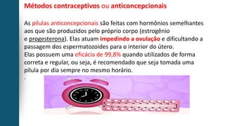 Métodos contraceptivos ou anticoncepcionais
As pílulas anticoncepcionais são feitas com hormônios semelhantes
aos que são produzidos pelo próprio corpo (estrogênio
e progesterona). Elas atuam impedindo a ovulação e dificultando a
passagem dos espermatozoides para o interior do útero.
Elas possuem uma eficácia de 99,8% quando utilizados de forma
correta e regular, ou seja, é recomendado que seja tomada uma
pílula por dia sempre no mesmo horário.
.
 