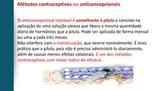 Métodos contraceptivos ou anticoncepcionais
O anticoncepcional injetável é semelhante à pílula e consiste na
aplicação de uma solução oleosa que libera a mesma quantidade
diária de hormônios que a pílula. Pode ser aplicada de forma mensal
ou uma a cada três meses.
Não interfere com a menstruação, que ocorre normalmente. É mais
prático que a pílula, pois não é preciso administrá-lo diariamente,
além de causar menos efeitos colaterais. É um dos métodos
contraceptivos com maior índice de eficácia.
 