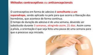 Métodos contraceptivos ou anticoncepcionais
O contraceptivo em forma de adesivo é semelhante a um
esparadrapo, sendo aplicado na pele para que ocorra a liberação dos
hormônios, que acontece de forma contínua.
O tempo de duração do adesivo é de uma semana, devendo ser
substituído durante 3 semanas, atingindo assim, 21 dias. Assim como
a pílula, a orientação é que seja feita uma pausa de uma semana para
que o processo seja iniciado.
 