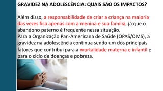 GRAVIDEZ NA ADOLESCÊNCIA: QUAIS SÃO OS IMPACTOS?
Além disso, a responsabilidade de criar a criança na maioria
das vezes fica apenas com a menina e sua família, já que o
abandono paterno é frequente nessa situação.
Para a Organização Pan-Americana de Saúde (OPAS/OMS), a
gravidez na adolescência continua sendo um dos principais
fatores que contribui para a mortalidade materna e infantil e
para o ciclo de doenças e pobreza.
 