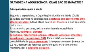 GRAVIDEZ NA ADOLESCÊNCIA: QUAIS SÃO OS IMPACTOS?
Principais riscos para a saúde
Segundo a especialista, a Organização Mundial de Saúde (OMS)
considera gravidez na adolescência a gestação que ocorre entre 10 e
20 anos de idade. A faixa etária dos 10 aos 15 anos é a que apresenta
maior risco.
Para a menina gestante, existe maior risco de mortalidade
materna, eclâmpsia, diabetes
gestacional, hipertensão, anemia, infecções urinárias e infecções
sexualmente transmissíveis (IST). Para o bebê, existe maior
probabilidade de parto prematuro, baixo peso ao nascer (menos de
2,5 kg), desnutrição fetal nos casos em que a mãe têm anemia,
malformações e síndrome de Down.
 