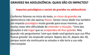 GRAVIDEZ NA ADOLESCÊNCIA: QUAIS SÃO OS IMPACTOS?
Impactos psicológicos e sociais da gravidez na adolescência
Conforme falamos no início do texto, os riscos da gravidez na
adolescência não são apenas físicos. Gestar nessa idade traz também
um impacto psicológico muito grande para essas meninas, que
muitas vezes têm dificuldade de entender a situação. “Uma das
situações é ela negar que se arrependeu de ficar grávida. Mas
quando nós perguntamos ‘com que idade você gostaria que sua filha
ficasse grávida’ ela responde sempre ‘depois dos 25, depois dos 30,
porque assim ela continuaria os estudos e não teria a sua vida
interrompida
 