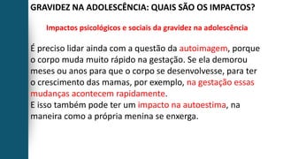 GRAVIDEZ NA ADOLESCÊNCIA: QUAIS SÃO OS IMPACTOS?
Impactos psicológicos e sociais da gravidez na adolescência
É preciso lidar ainda com a questão da autoimagem, porque
o corpo muda muito rápido na gestação. Se ela demorou
meses ou anos para que o corpo se desenvolvesse, para ter
o crescimento das mamas, por exemplo, na gestação essas
mudanças acontecem rapidamente.
E isso também pode ter um impacto na autoestima, na
maneira como a própria menina se enxerga.
 