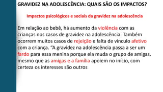 GRAVIDEZ NA ADOLESCÊNCIA: QUAIS SÃO OS IMPACTOS?
Impactos psicológicos e sociais da gravidez na adolescência
Em relação ao bebê, há aumento da violência com as
crianças nos casos de gravidez na adolescência. Também
ocorrem muitos casos de rejeição e falta de vínculo afetivo
com a criança. “A gravidez na adolescência passa a ser um
fardo para essa menina porque ela muda o grupo de amigas,
mesmo que as amigas e a família apoiem no início, com
certeza os interesses são outros
 