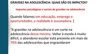 GRAVIDEZ NA ADOLESCÊNCIA: QUAIS SÃO OS IMPACTOS?
Impactos psicológicos e sociais da gravidez na adolescência
Quando falamos em educação, emprego e
oportunidades, a realidade é assustadora. ]
“A gravidez na adolescência é um corte na
adolescência dessa menina. Voltar à escola é muito
difícil, o abandono escolar está presente em mais de
70% das adolescentes que engravidaram
 