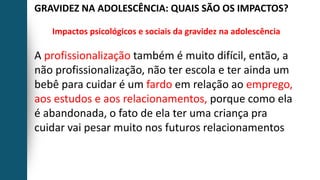 GRAVIDEZ NA ADOLESCÊNCIA: QUAIS SÃO OS IMPACTOS?
Impactos psicológicos e sociais da gravidez na adolescência
A profissionalização também é muito difícil, então, a
não profissionalização, não ter escola e ter ainda um
bebê para cuidar é um fardo em relação ao emprego,
aos estudos e aos relacionamentos, porque como ela
é abandonada, o fato de ela ter uma criança pra
cuidar vai pesar muito nos futuros relacionamentos
 