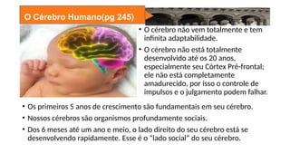 O Cérebro Humano(pg 245)
• O cérebro não vem totalmente e tem
infinita adaptabilidade.
• O cérebro não está totalmente
desenvolvido até os 20 anos,
especialmente seu Córtex Pré-frontal;
ele não está completamente
amadurecido, por isso o controle de
impulsos e o julgamento podem falhar.
• Os primeiros 5 anos de crescimento são fundamentais em seu cérebro.
• Nossos cérebros são organismos profundamente sociais.
• Dos 6 meses até um ano e meio, o lado direito do seu cérebro está se
desenvolvendo rapidamente. Esse é o “lado social” do seu cérebro.
 