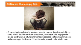 O Cérebro Humano(pg 245)
• O impacto da negligência precoce, que é o trauma da primeira infância,
sob a forma de abuso físico e emocional, abuso sexual e negligência,
molda a estrutura e o funcionamento do cérebro e afeta negativamente
todas as etapas de desenvolvimento social, emocional e intelectual.
 