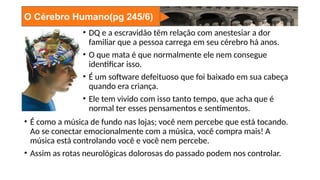 O Cérebro Humano(pg 245/6)
• DQ e a escravidão têm relação com anestesiar a dor
familiar que a pessoa carrega em seu cérebro há anos.
• O que mata é que normalmente ele nem consegue
identificar isso.
• É um software defeituoso que foi baixado em sua cabeça
quando era criança.
• Ele tem vivido com isso tanto tempo, que acha que é
normal ter esses pensamentos e sentimentos.
• É como a música de fundo nas lojas; você nem percebe que está tocando.
Ao se conectar emocionalmente com a música, você compra mais! A
música está controlando você e você nem percebe.
• Assim as rotas neurológicas dolorosas do passado podem nos controlar.
 