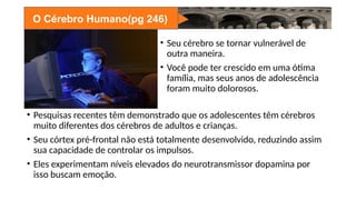 O Cérebro Humano(pg 246)
• Seu cérebro se tornar vulnerável de
outra maneira.
• Você pode ter crescido em uma ótima
família, mas seus anos de adolescência
foram muito dolorosos.
• Pesquisas recentes têm demonstrado que os adolescentes têm cérebros
muito diferentes dos cérebros de adultos e crianças.
• Seu córtex pré-frontal não está totalmente desenvolvido, reduzindo assim
sua capacidade de controlar os impulsos.
• Eles experimentam níveis elevados do neurotransmissor dopamina por
isso buscam emoção.
 