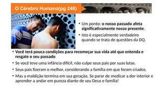 O Cérebro Humano(pg 246)
• Um ponto: o nosso passado afeta
significativamente nosso presente.
• Isto é especialmente verdadeiro
quando se trata de questões da DQ.
• Você terá pouca condições para recomeçar sua vida até que entenda e
resgate o seu passado
• Se você teve uma infância difícil, não culpe seus pais por suas lutas.
• Seus pais fizeram o melhor, considerando a família em que foram criados.
• Mas a maldição termina em sua geração. Se parar de medicar a dor interior e
aprender a andar em pureza diante de seu Deus e família!
 