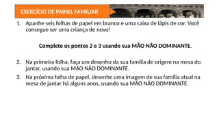EXERCÍCIO DE PAINEL FAMILIAR
1. Apanhe seis folhas de papel em branco e uma caixa de lápis de cor. Você
consegue ser uma criança de novo!
Complete os pontos 2 e 3 usando sua MÃO NÃO DOMINANTE.
2. Na primeira folha, faça um desenho da sua família de origem na mesa do
jantar, usando sua MÃO NÃO DOMINANTE.
3. Na próxima folha de papel, desenhe uma imagem de sua família atual na
mesa de jantar há alguns anos, usando sua MÃO NÃO DOMINANTE.
 