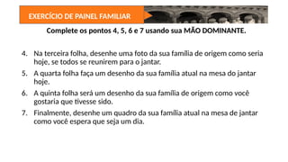 Complete os pontos 4, 5, 6 e 7 usando sua MÃO DOMINANTE.
4. Na terceira folha, desenhe uma foto da sua família de origem como seria
hoje, se todos se reunirem para o jantar.
5. A quarta folha faça um desenho da sua família atual na mesa do jantar
hoje.
6. A quinta folha será um desenho da sua família de origem como você
gostaria que tivesse sido.
7. Finalmente, desenhe um quadro da sua família atual na mesa de jantar
como você espera que seja um dia.
EXERCÍCIO DE PAINEL FAMILIAR
 